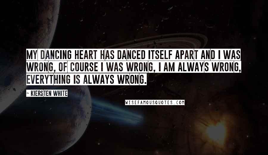 Kiersten White Quotes: My dancing heart has danced itself apart and I was wrong, of course I was wrong, I am always wrong, everything is always wrong.