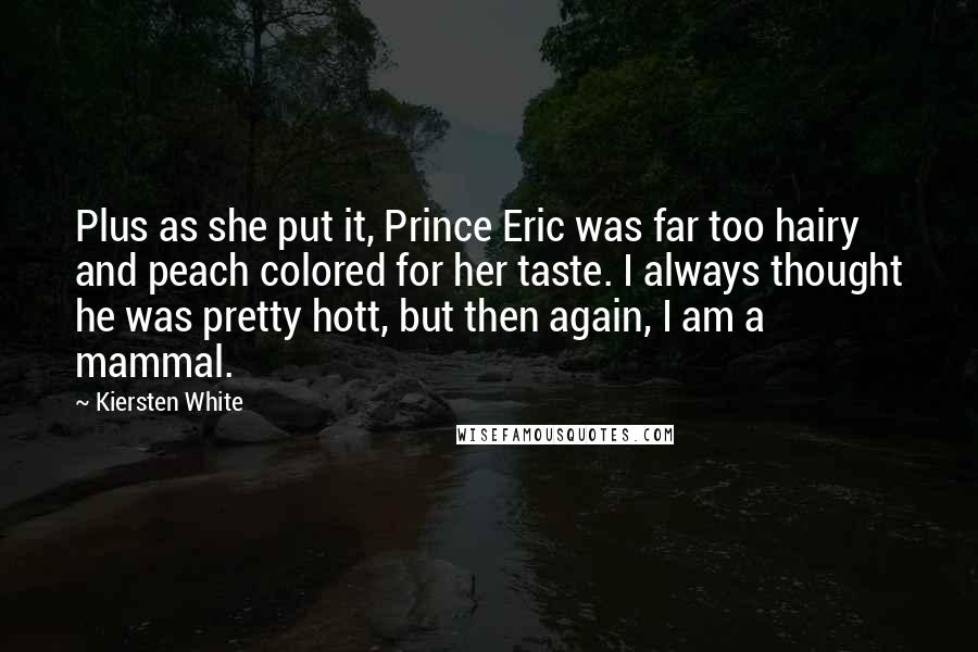 Kiersten White Quotes: Plus as she put it, Prince Eric was far too hairy and peach colored for her taste. I always thought he was pretty hott, but then again, I am a mammal.