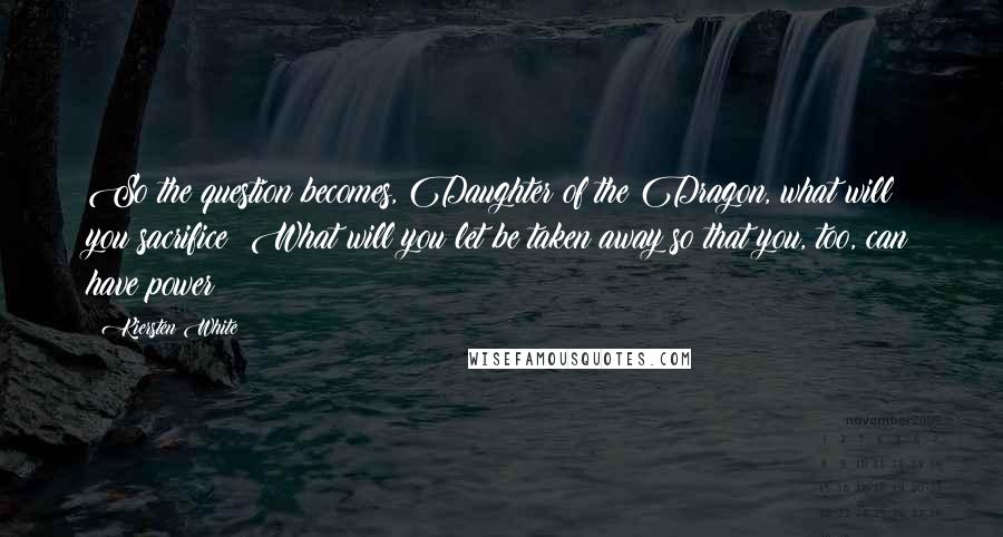 Kiersten White Quotes: So the question becomes, Daughter of the Dragon, what will you sacrifice? What will you let be taken away so that you, too, can have power?