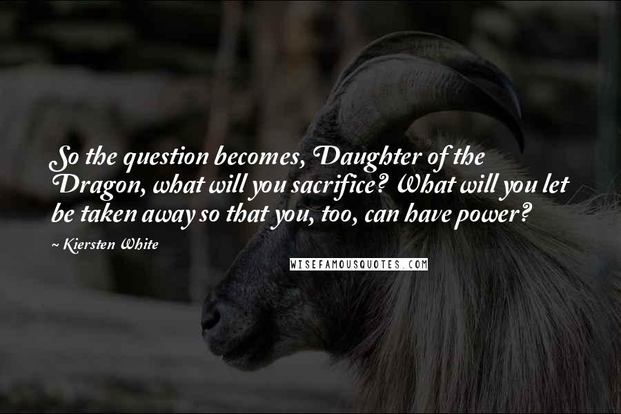 Kiersten White Quotes: So the question becomes, Daughter of the Dragon, what will you sacrifice? What will you let be taken away so that you, too, can have power?