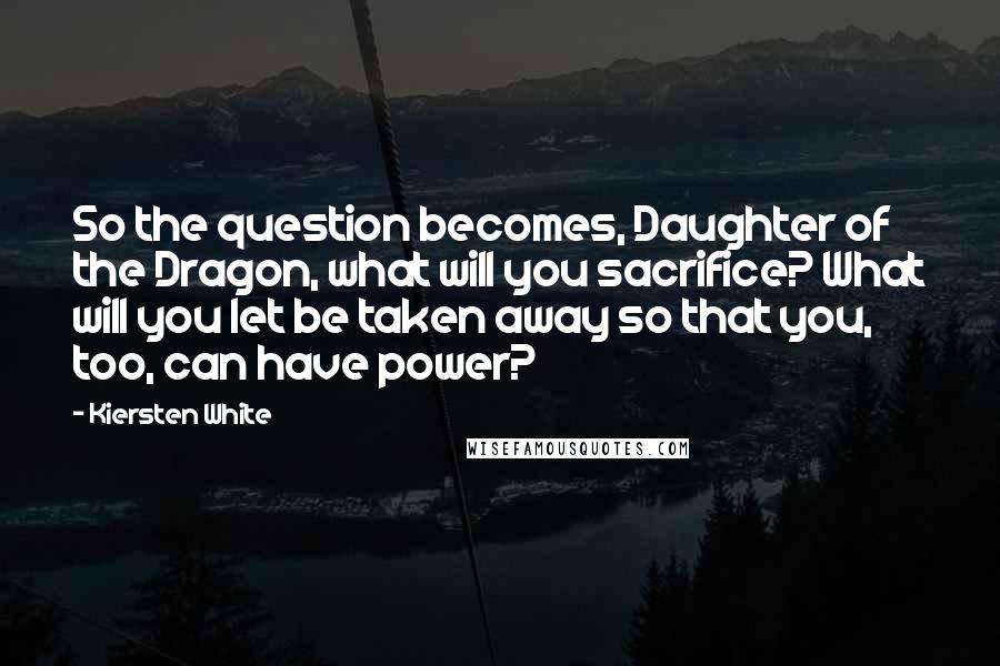 Kiersten White Quotes: So the question becomes, Daughter of the Dragon, what will you sacrifice? What will you let be taken away so that you, too, can have power?