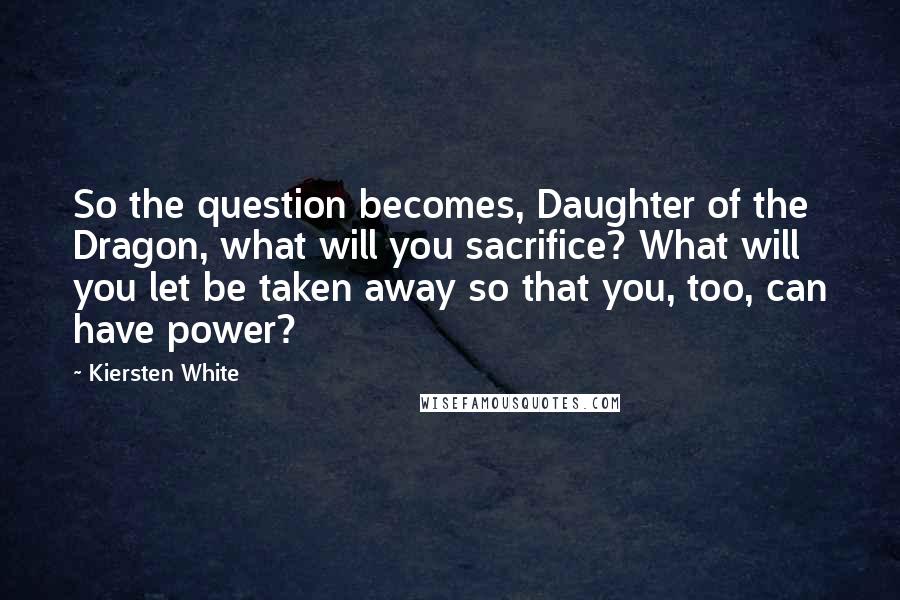 Kiersten White Quotes: So the question becomes, Daughter of the Dragon, what will you sacrifice? What will you let be taken away so that you, too, can have power?