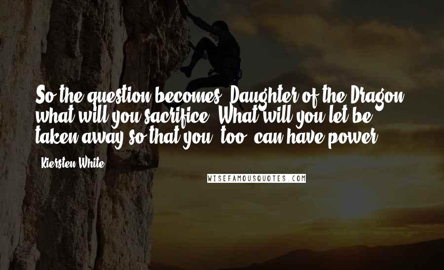 Kiersten White Quotes: So the question becomes, Daughter of the Dragon, what will you sacrifice? What will you let be taken away so that you, too, can have power?