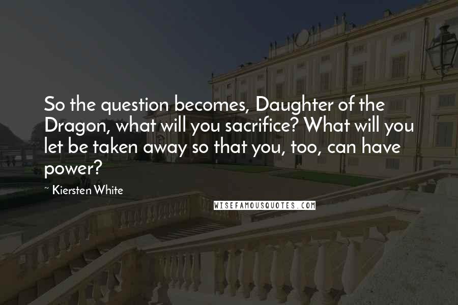 Kiersten White Quotes: So the question becomes, Daughter of the Dragon, what will you sacrifice? What will you let be taken away so that you, too, can have power?