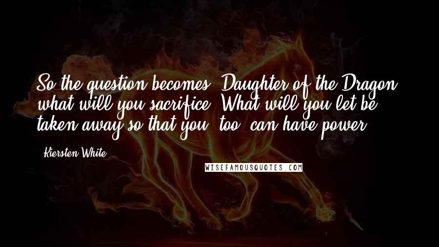 Kiersten White Quotes: So the question becomes, Daughter of the Dragon, what will you sacrifice? What will you let be taken away so that you, too, can have power?