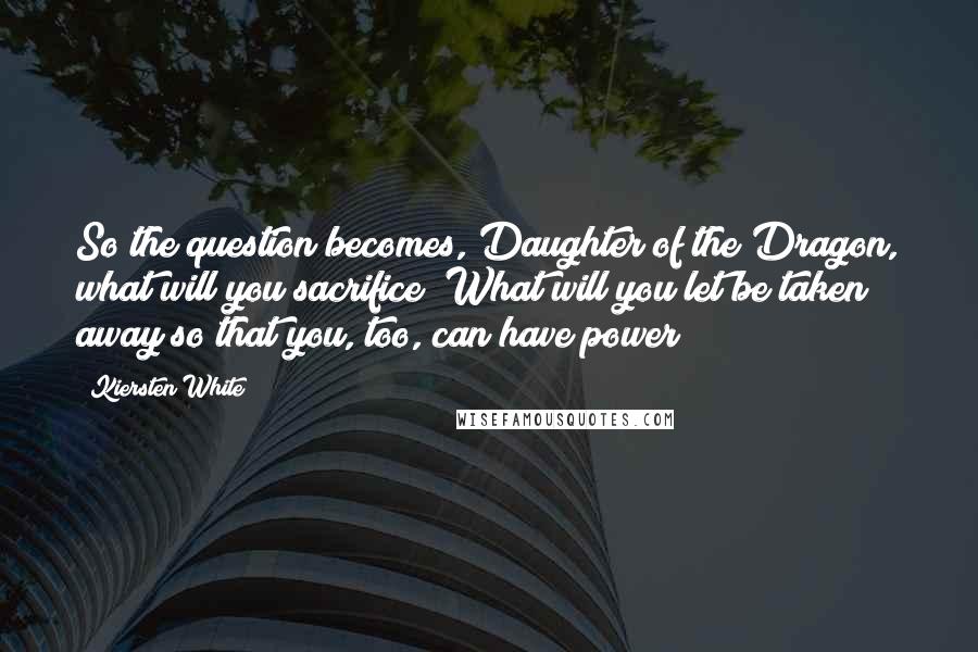 Kiersten White Quotes: So the question becomes, Daughter of the Dragon, what will you sacrifice? What will you let be taken away so that you, too, can have power?