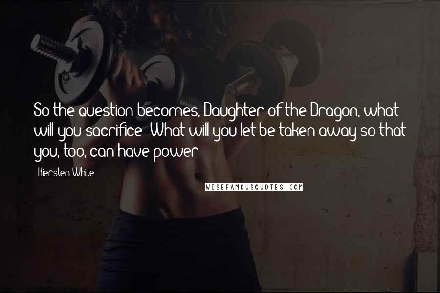 Kiersten White Quotes: So the question becomes, Daughter of the Dragon, what will you sacrifice? What will you let be taken away so that you, too, can have power?