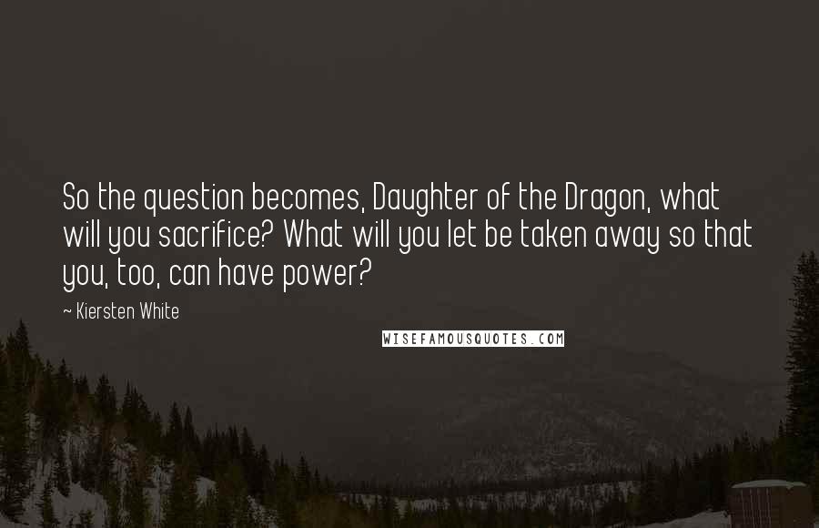 Kiersten White Quotes: So the question becomes, Daughter of the Dragon, what will you sacrifice? What will you let be taken away so that you, too, can have power?