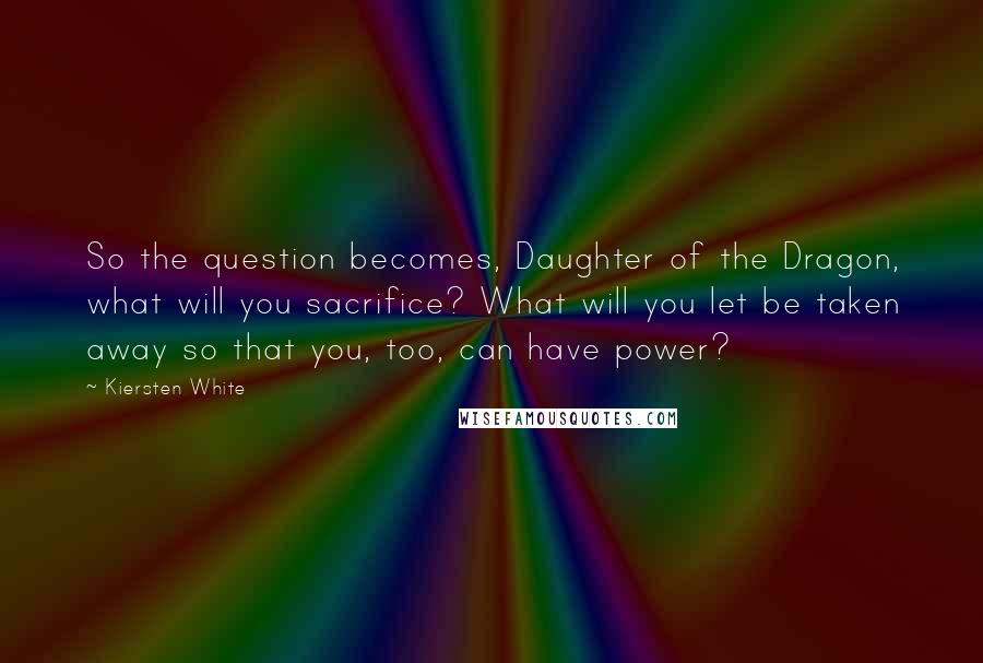 Kiersten White Quotes: So the question becomes, Daughter of the Dragon, what will you sacrifice? What will you let be taken away so that you, too, can have power?