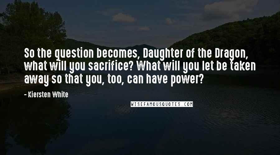 Kiersten White Quotes: So the question becomes, Daughter of the Dragon, what will you sacrifice? What will you let be taken away so that you, too, can have power?