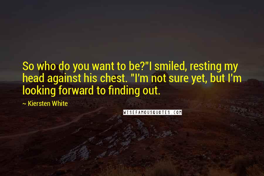 Kiersten White Quotes: So who do you want to be?"I smiled, resting my head against his chest. "I'm not sure yet, but I'm looking forward to finding out.