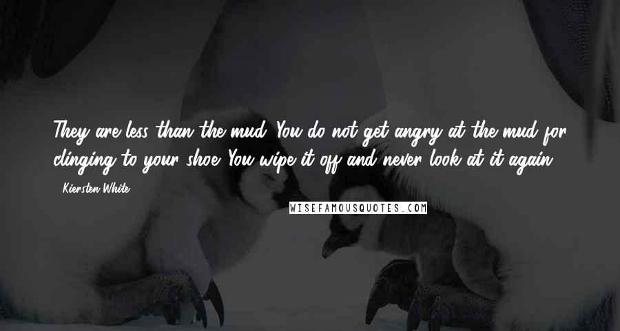 Kiersten White Quotes: They are less than the mud. You do not get angry at the mud for clinging to your shoe. You wipe it off and never look at it again.