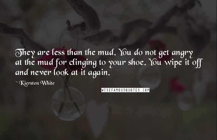 Kiersten White Quotes: They are less than the mud. You do not get angry at the mud for clinging to your shoe. You wipe it off and never look at it again.