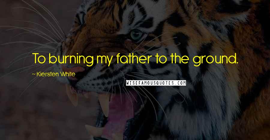 Kiersten White Quotes: To burning my father to the ground.