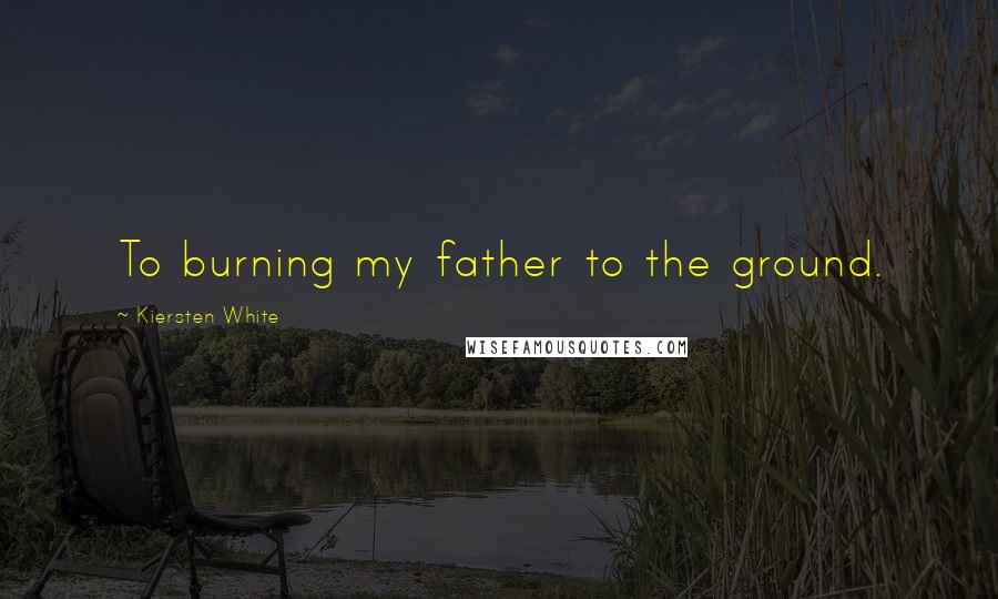 Kiersten White Quotes: To burning my father to the ground.