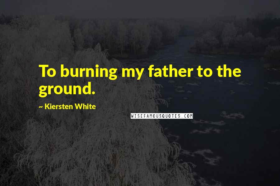 Kiersten White Quotes: To burning my father to the ground.