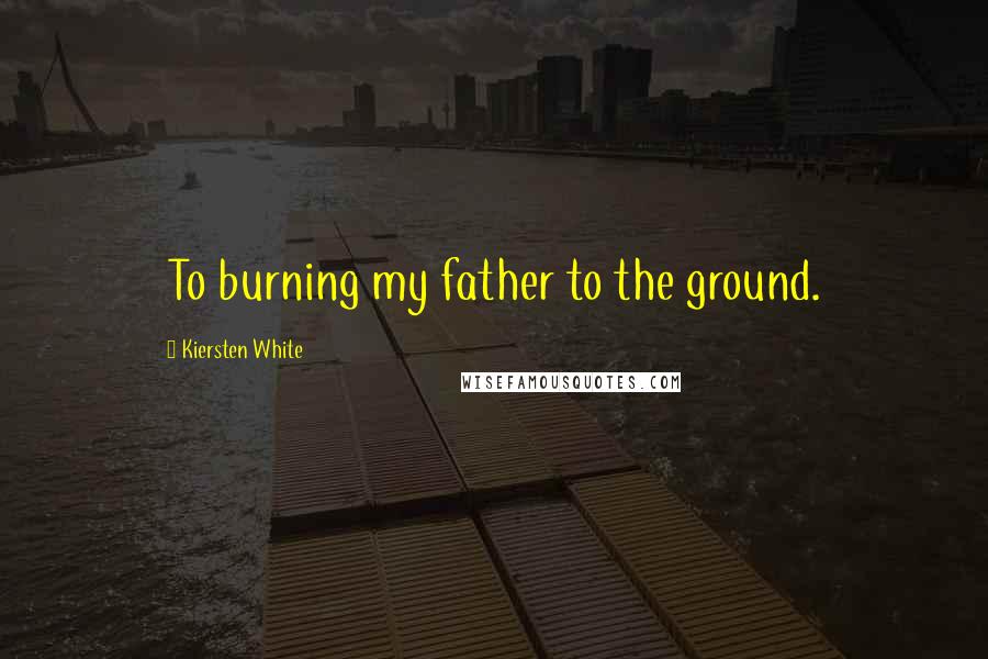 Kiersten White Quotes: To burning my father to the ground.