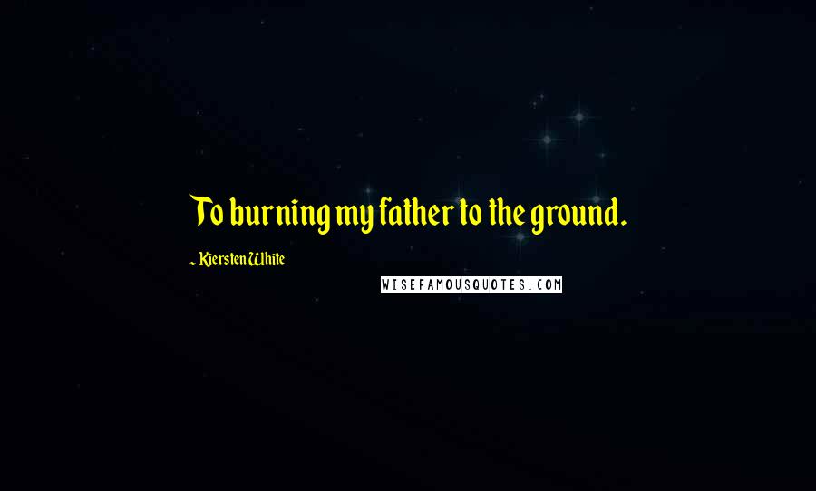 Kiersten White Quotes: To burning my father to the ground.