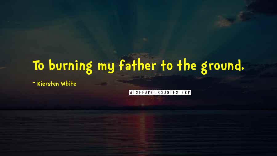 Kiersten White Quotes: To burning my father to the ground.