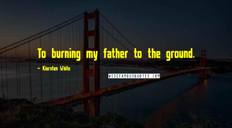 Kiersten White Quotes: To burning my father to the ground.