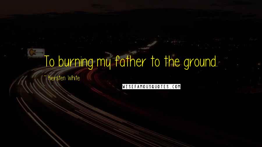 Kiersten White Quotes: To burning my father to the ground.