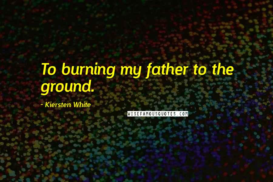 Kiersten White Quotes: To burning my father to the ground.