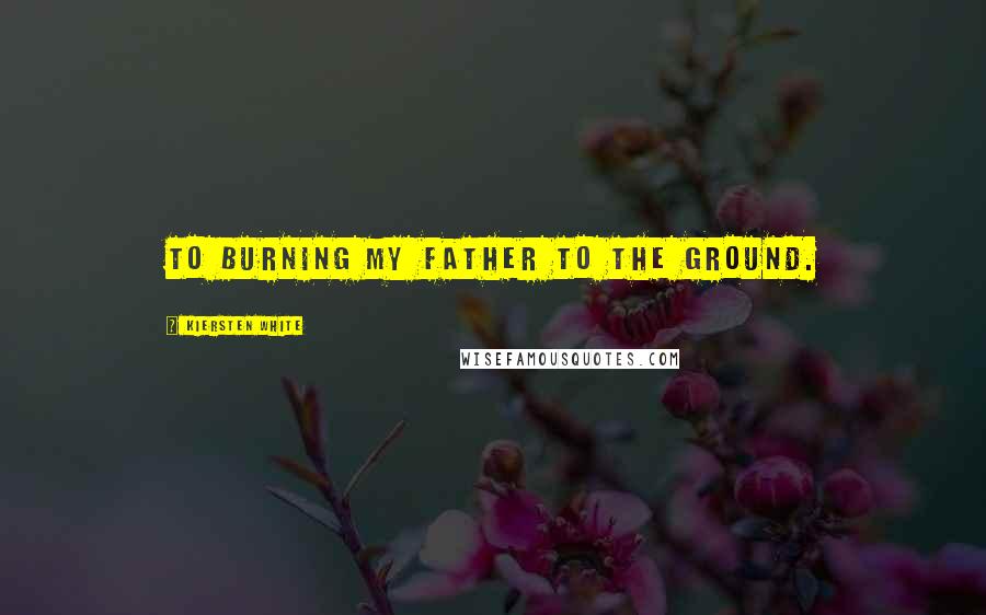 Kiersten White Quotes: To burning my father to the ground.