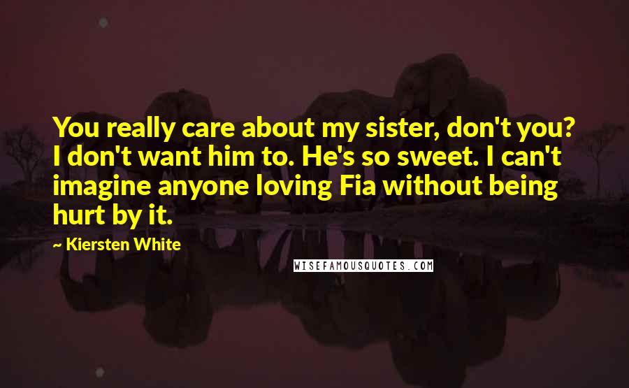 Kiersten White Quotes: You really care about my sister, don't you? I don't want him to. He's so sweet. I can't imagine anyone loving Fia without being hurt by it.