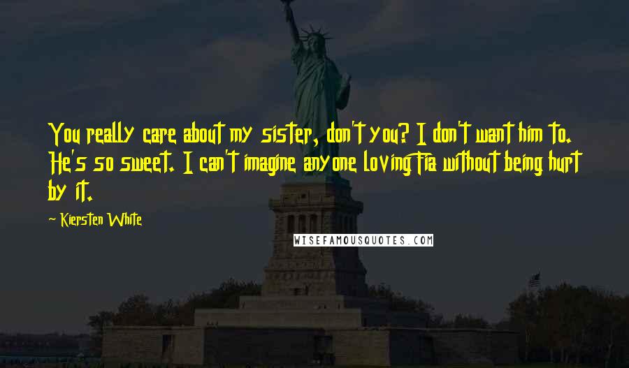 Kiersten White Quotes: You really care about my sister, don't you? I don't want him to. He's so sweet. I can't imagine anyone loving Fia without being hurt by it.