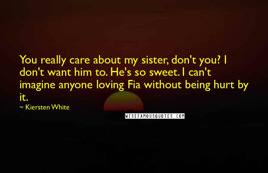 Kiersten White Quotes: You really care about my sister, don't you? I don't want him to. He's so sweet. I can't imagine anyone loving Fia without being hurt by it.