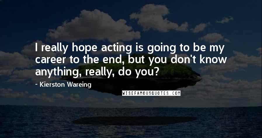 Kierston Wareing Quotes: I really hope acting is going to be my career to the end, but you don't know anything, really, do you?