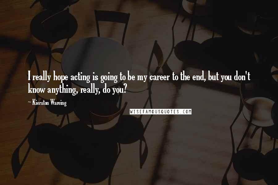 Kierston Wareing Quotes: I really hope acting is going to be my career to the end, but you don't know anything, really, do you?