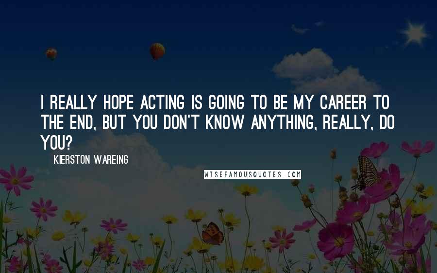 Kierston Wareing Quotes: I really hope acting is going to be my career to the end, but you don't know anything, really, do you?