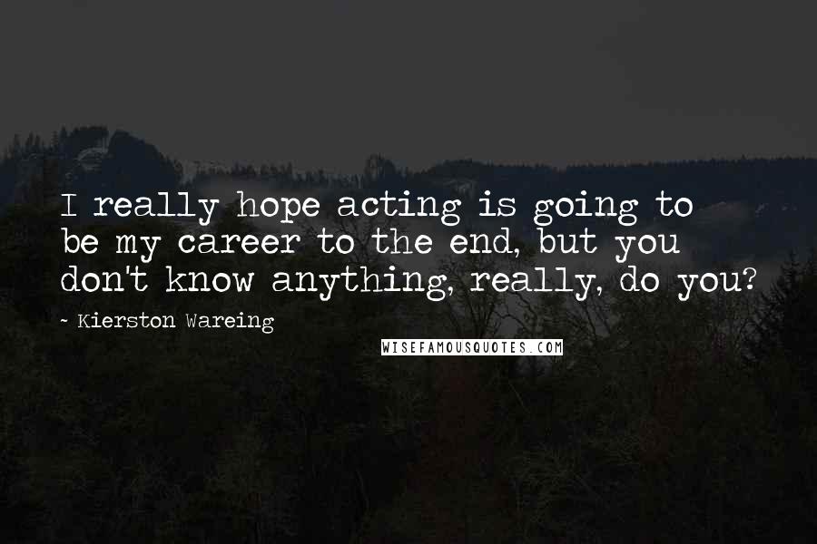 Kierston Wareing Quotes: I really hope acting is going to be my career to the end, but you don't know anything, really, do you?