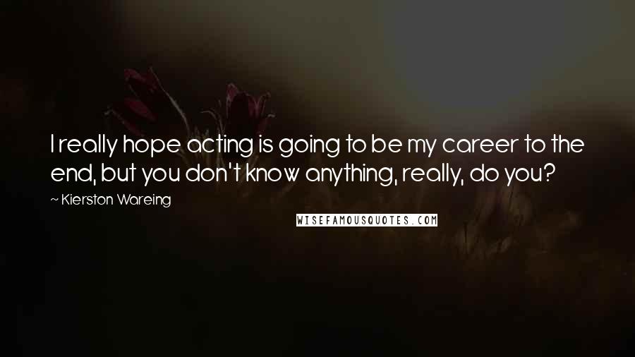 Kierston Wareing Quotes: I really hope acting is going to be my career to the end, but you don't know anything, really, do you?