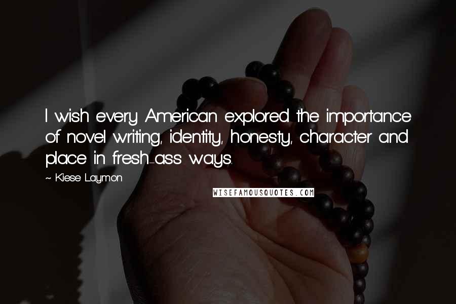 Kiese Laymon Quotes: I wish every American explored the importance of novel writing, identity, honesty, character and place in fresh-ass ways.