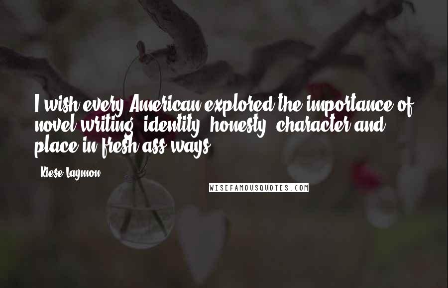 Kiese Laymon Quotes: I wish every American explored the importance of novel writing, identity, honesty, character and place in fresh-ass ways.