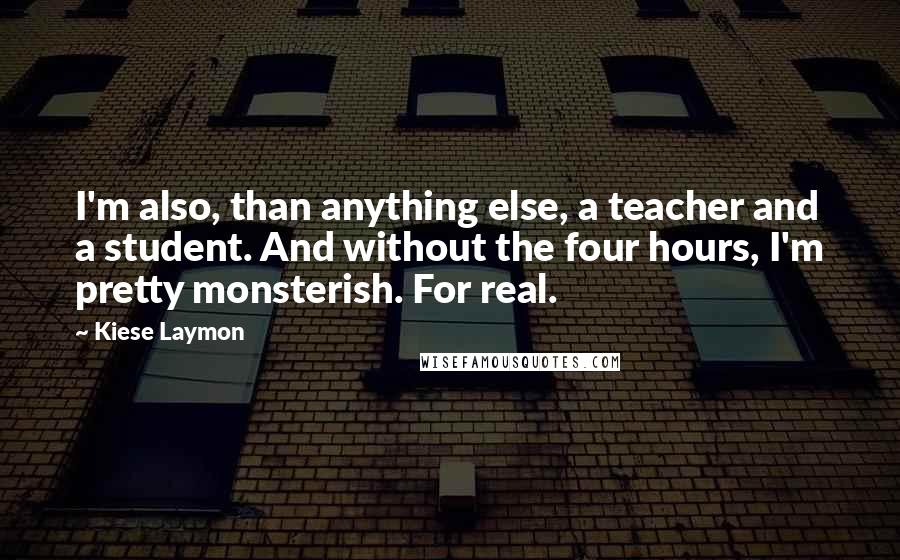 Kiese Laymon Quotes: I'm also, than anything else, a teacher and a student. And without the four hours, I'm pretty monsterish. For real.