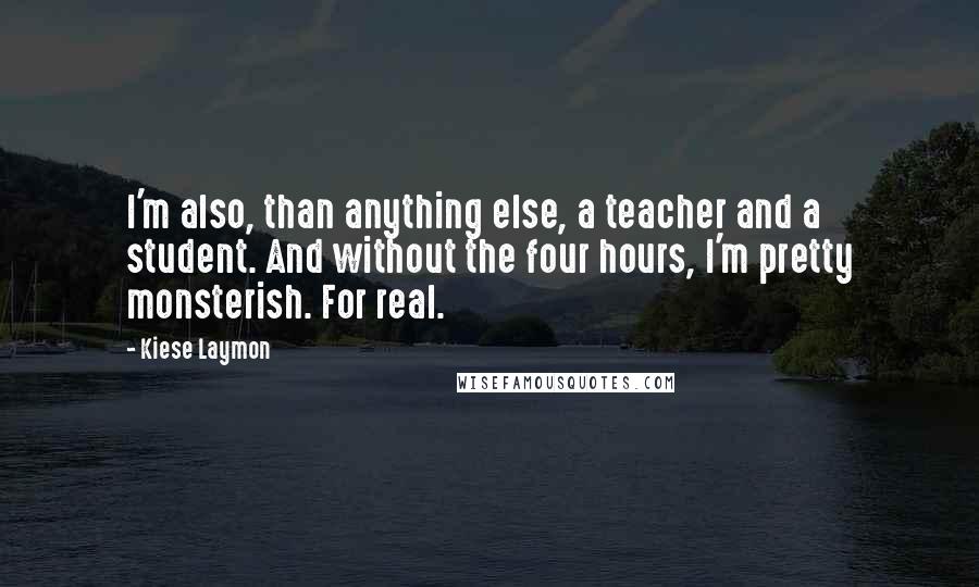Kiese Laymon Quotes: I'm also, than anything else, a teacher and a student. And without the four hours, I'm pretty monsterish. For real.