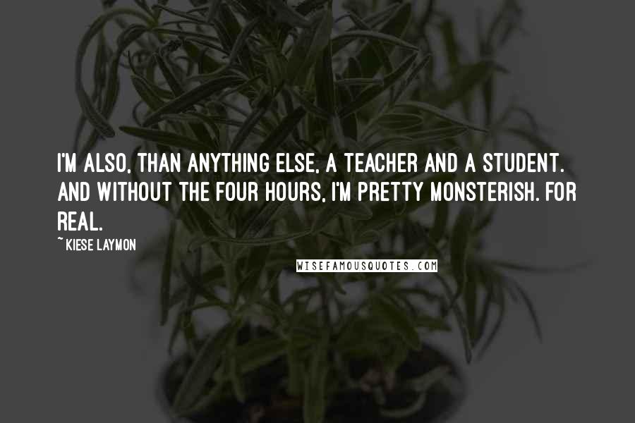 Kiese Laymon Quotes: I'm also, than anything else, a teacher and a student. And without the four hours, I'm pretty monsterish. For real.