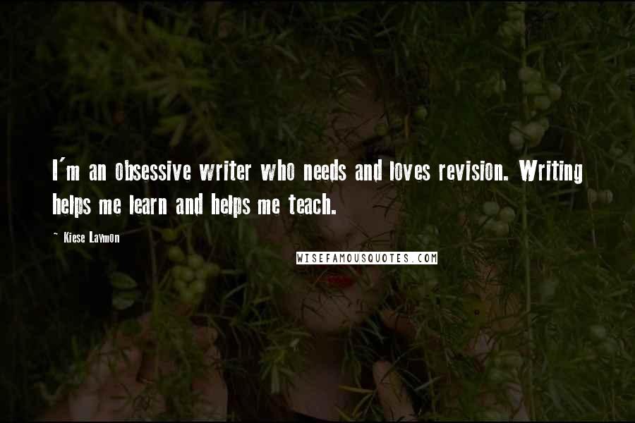 Kiese Laymon Quotes: I'm an obsessive writer who needs and loves revision. Writing helps me learn and helps me teach.