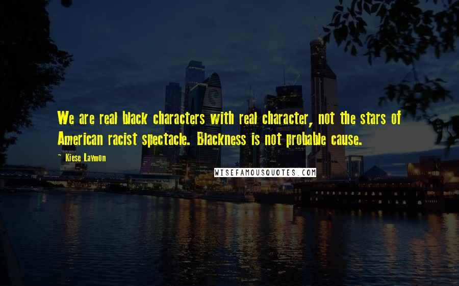 Kiese Laymon Quotes: We are real black characters with real character, not the stars of American racist spectacle. Blackness is not probable cause.