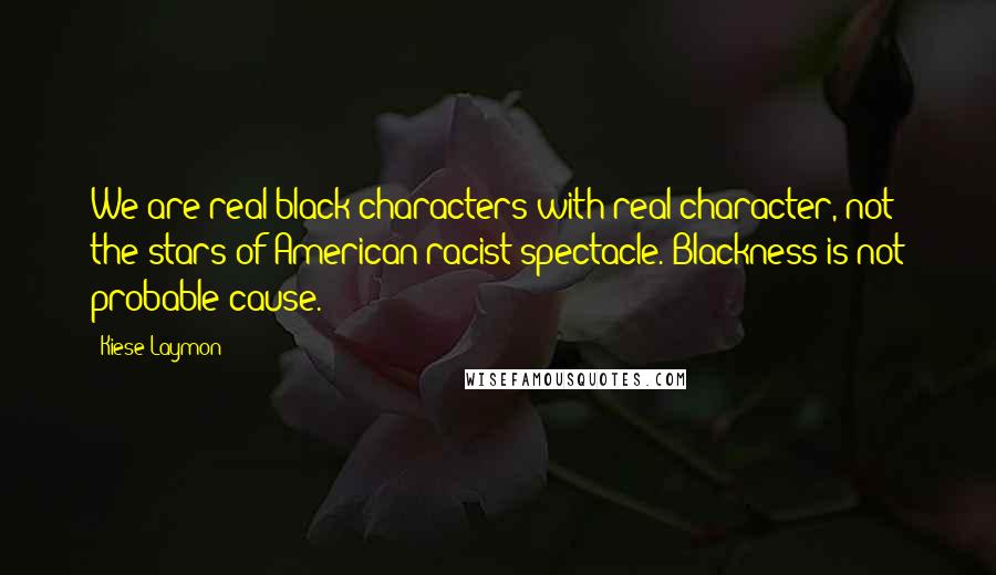 Kiese Laymon Quotes: We are real black characters with real character, not the stars of American racist spectacle. Blackness is not probable cause.