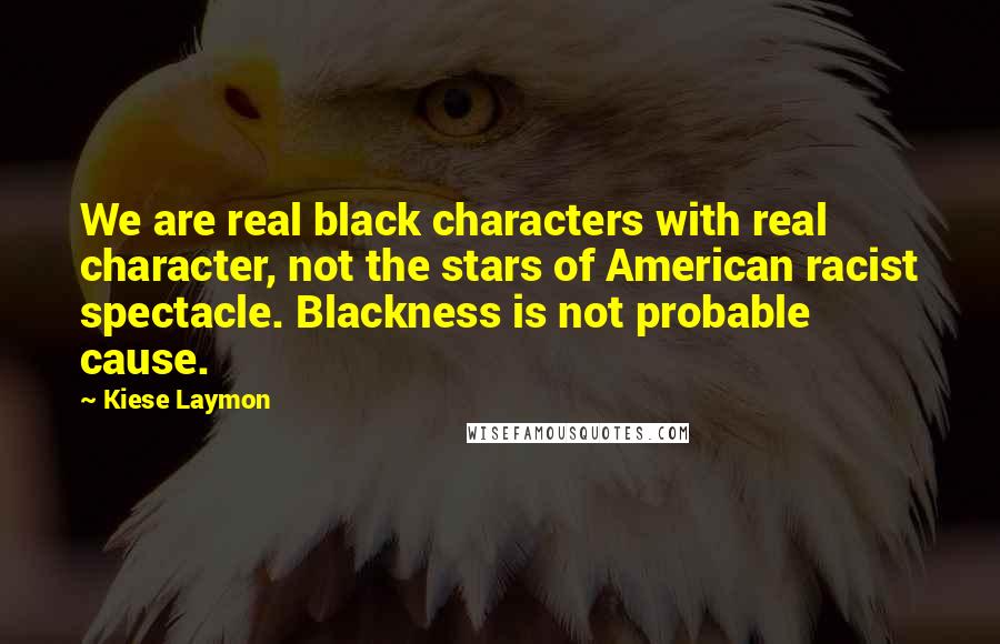 Kiese Laymon Quotes: We are real black characters with real character, not the stars of American racist spectacle. Blackness is not probable cause.