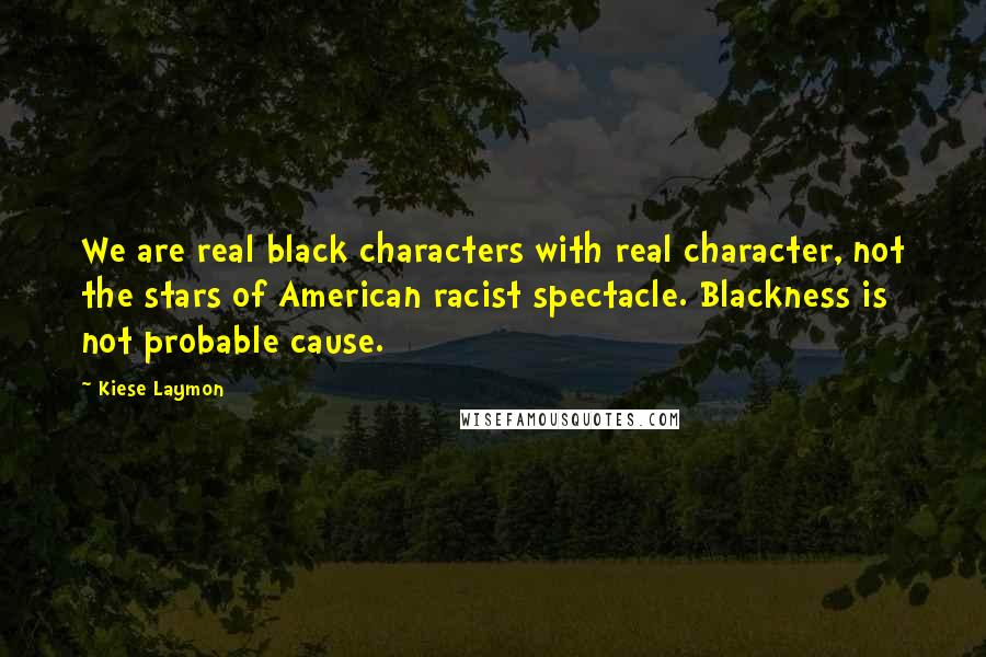 Kiese Laymon Quotes: We are real black characters with real character, not the stars of American racist spectacle. Blackness is not probable cause.