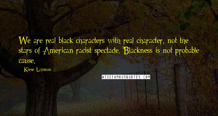 Kiese Laymon Quotes: We are real black characters with real character, not the stars of American racist spectacle. Blackness is not probable cause.