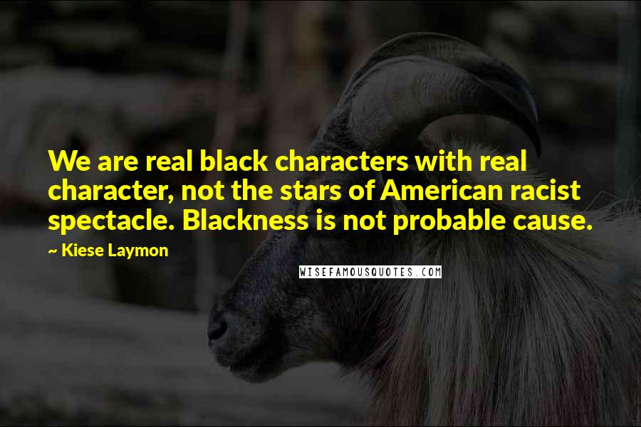 Kiese Laymon Quotes: We are real black characters with real character, not the stars of American racist spectacle. Blackness is not probable cause.