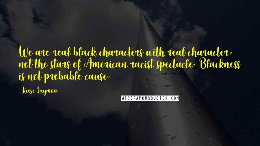 Kiese Laymon Quotes: We are real black characters with real character, not the stars of American racist spectacle. Blackness is not probable cause.