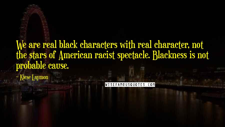 Kiese Laymon Quotes: We are real black characters with real character, not the stars of American racist spectacle. Blackness is not probable cause.