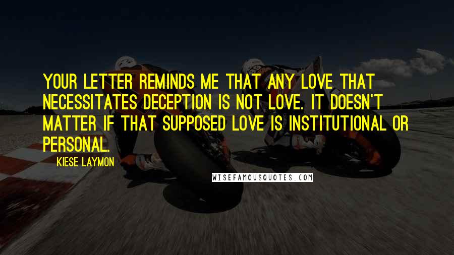 Kiese Laymon Quotes: Your letter reminds me that any love that necessitates deception is not love. It doesn't matter if that supposed love is institutional or personal.